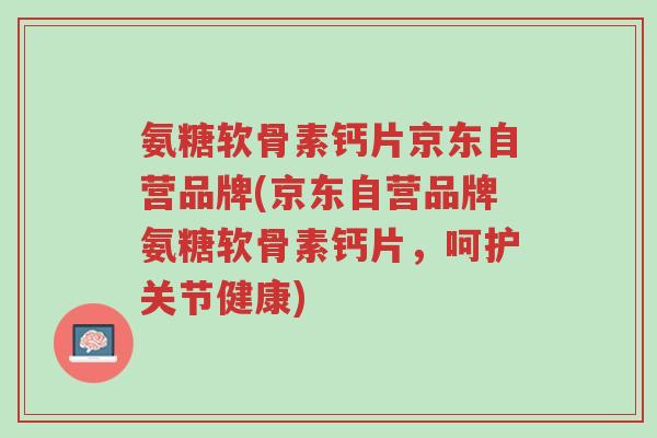 氨糖软骨素钙片京东自营品牌(京东自营品牌氨糖软骨素钙片，呵护关节健康)-第1张图片-超越