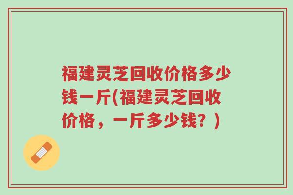 福建灵芝回收价格多少钱一斤(福建灵芝回收价格,一斤多少钱?)-第1张图片-超越 福建灵芝回收价格多少钱一斤(福建灵芝回收价格,一斤多少钱?)-第1张图片-超越