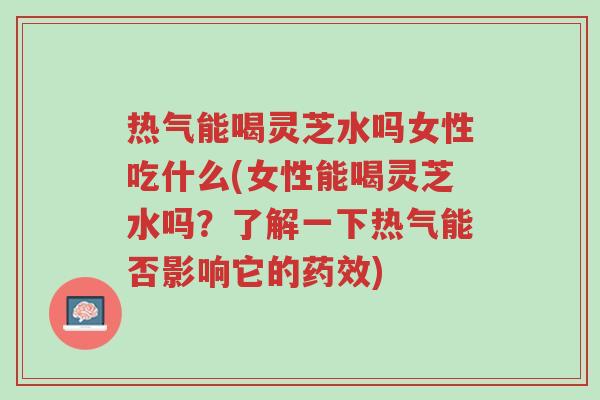 热气能喝灵芝水吗女性吃什么(女性能喝灵芝水吗?了解一下热气能否影响它的药效)-第1张图片-超越 热气能喝灵芝水吗女性吃什么(女性能喝灵芝水吗?了解一下热气能否影响它的药效)-第1张图片-超越