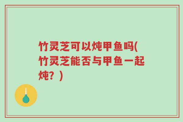 竹灵芝可以炖甲鱼吗(竹灵芝能否与甲鱼一起炖?)-第1张图片-超越 竹灵芝可以炖甲鱼吗(竹灵芝能否与甲鱼一起炖?)-第1张图片-超越