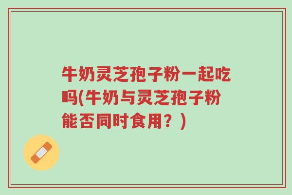 牛奶灵芝孢子粉一起吃吗(牛奶与灵芝孢子粉能否同时食用?)-第1张图片-超越 牛奶灵芝孢子粉一起吃吗(牛奶与灵芝孢子粉能否同时食用?)-第1张图片-超越