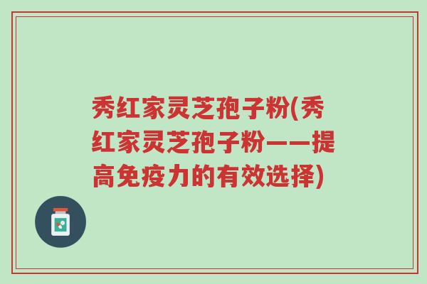 秀红家灵芝孢子粉(秀红家灵芝孢子粉——提高免疫力的有效选择)-第1张图片-超越 秀红家灵芝孢子粉(秀红家灵芝孢子粉——提高免疫力的有效选择)-第1张图片-超越