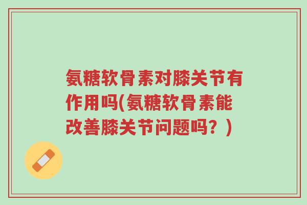 氨糖软骨素对膝关节有作用吗(氨糖软骨素能改善膝关节问题吗?)-第1张图片-超越 氨糖软骨素对膝关节有作用吗(氨糖软骨素能改善膝关节问题吗?)-第1张图片-超越