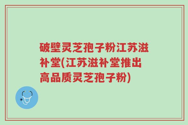 破壁灵芝孢子粉江苏滋补堂(江苏滋补堂推出高品质灵芝孢子粉)-第1张图片-超越 破壁灵芝孢子粉江苏滋补堂(江苏滋补堂推出高品质灵芝孢子粉)-第1张图片-超越