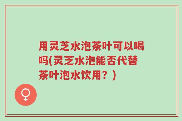 用灵芝水泡茶叶可以喝吗(灵芝水泡能否代替茶叶泡水饮用?)-第1张图片-超越 用灵芝水泡茶叶可以喝吗(灵芝水泡能否代替茶叶泡水饮用?)-第1张图片-超越