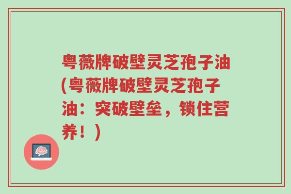 粤薇牌破壁灵芝孢子油(粤薇牌破壁灵芝孢子油:突破壁垒,锁住营养!)-第1张图片-超越 粤薇牌破壁灵芝孢子油(粤薇牌破壁灵芝孢子油:突破壁垒,锁住营养!)-第1张图片-超越