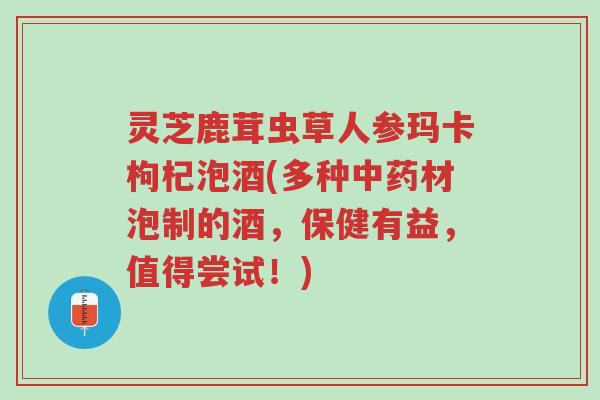 灵芝鹿茸虫草人参玛卡枸杞泡酒(多种中药材泡制的酒，保健有益，值得尝试！)-第1张图片-超越