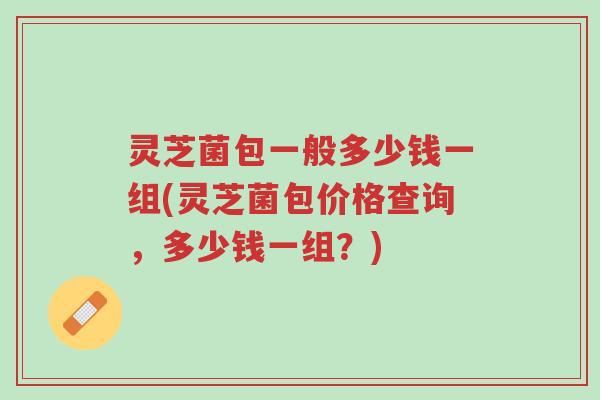 灵芝菌包一般多少钱一组(灵芝菌包价格查询，多少钱一组？)-第1张图片-超越