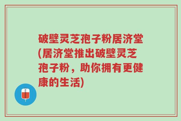 破壁灵芝孢子粉居济堂(居济堂推出破壁灵芝孢子粉,助你拥有更健康的生活)-第1张图片-超越 破壁灵芝孢子粉居济堂(居济堂推出破壁灵芝孢子粉,助你拥有更健康的生活)-第1张图片-超越