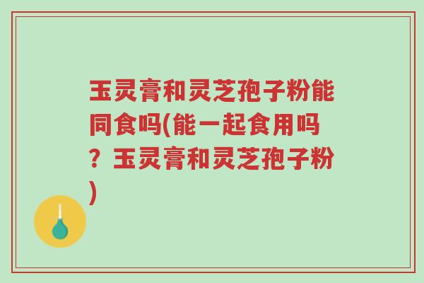 玉灵膏和灵芝孢子粉能同食吗(能一起食用吗？玉灵膏和灵芝孢子粉)-第1张图片-超越