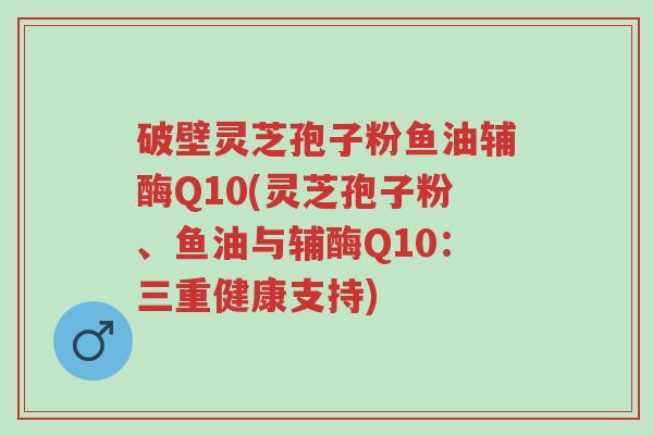 破壁灵芝孢子粉鱼油辅酶Q10(灵芝孢子粉、鱼油与辅酶Q10：三重健康支持)-第1张图片-超越