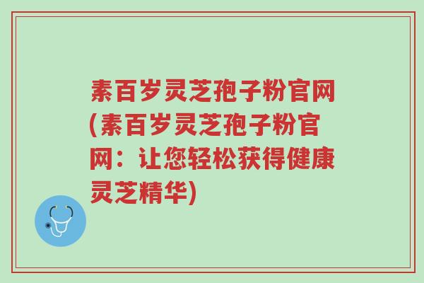 素百岁灵芝孢子粉官网(素百岁灵芝孢子粉官网：让您轻松获得健康灵芝精华)-第1张图片-超越