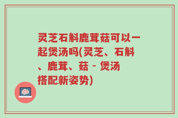 灵芝石斛鹿茸菇可以一起煲汤吗(灵芝、石斛、鹿茸、菇 - 煲汤搭配新姿势)-第1张图片-超越 灵芝石斛鹿茸菇可以一起煲汤吗(灵芝、石斛、鹿茸、菇 - 煲汤搭配新姿势)-第1张图片-超越