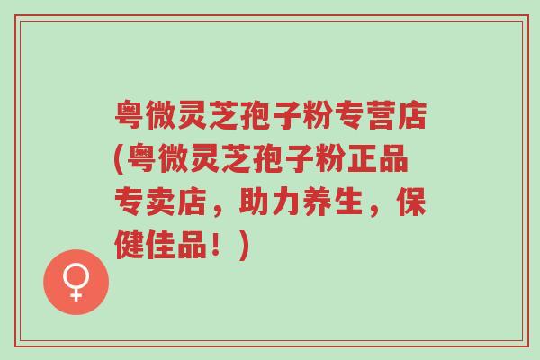 粤微灵芝孢子粉专营店(粤微灵芝孢子粉正品专卖店,助力养生,保健佳品!)-第1张图片-超越 粤微灵芝孢子粉专营店(粤微灵芝孢子粉正品专卖店,助力养生,保健佳品!)-第1张图片-超越