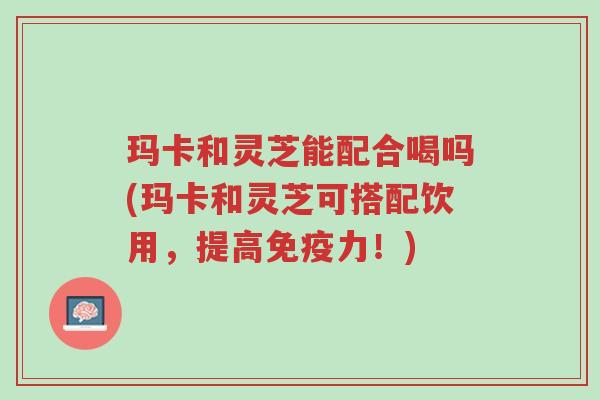 玛卡和灵芝能配合喝吗(玛卡和灵芝可搭配饮用,提高免疫力!)-第1张图片-超越 玛卡和灵芝能配合喝吗(玛卡和灵芝可搭配饮用,提高免疫力!)-第1张图片-超越