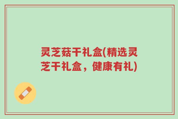 灵芝菇干礼盒(精选灵芝干礼盒,健康有礼)-第1张图片-超越 灵芝菇干礼盒(精选灵芝干礼盒,健康有礼)-第1张图片-超越