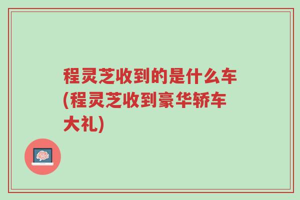 程灵芝收到的是什么车(程灵芝收到豪华轿车大礼)-第1张图片-超越 程灵芝收到的是什么车(程灵芝收到豪华轿车大礼)-第1张图片-超越
