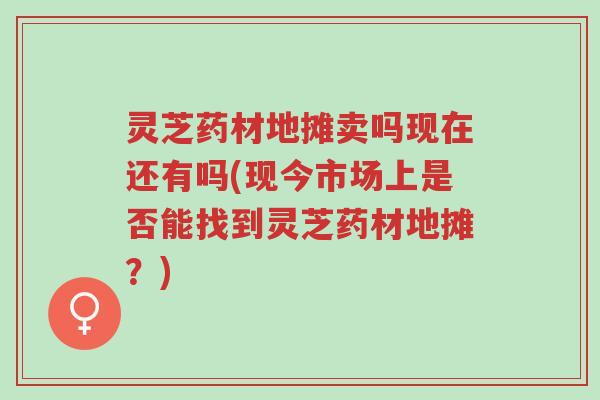 灵芝药材地摊卖吗现在还有吗(现今市场上是否能找到灵芝药材地摊?)-第1张图片-超越 灵芝药材地摊卖吗现在还有吗(现今市场上是否能找到灵芝药材地摊?)-第1张图片-超越