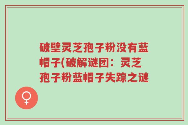破壁灵芝孢子粉没有蓝帽子(破解谜团:灵芝孢子粉蓝帽子失踪之谜-第1张图片-超越 破壁灵芝孢子粉没有蓝帽子(破解谜团:灵芝孢子粉蓝帽子失踪之谜-第1张图片-超越