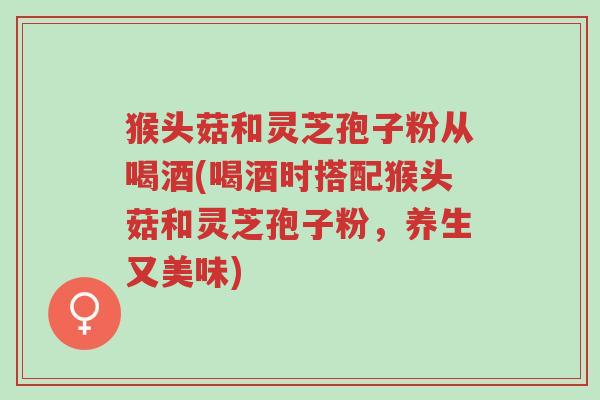 猴头菇和灵芝孢子粉从喝酒(喝酒时搭配猴头菇和灵芝孢子粉，养生又美味)-第1张图片-超越
