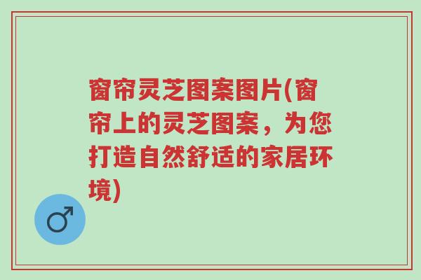 窗帘灵芝图案图片(窗帘上的灵芝图案,为您打造自然舒适的家居环境)-第1张图片-超越 窗帘灵芝图案图片(窗帘上的灵芝图案,为您打造自然舒适的家居环境)-第1张图片-超越