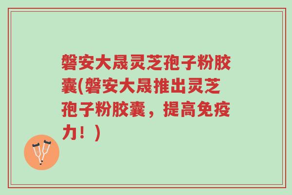 磐安大晟灵芝孢子粉胶囊(磐安大晟推出灵芝孢子粉胶囊，提高免疫力！)-第1张图片-超越