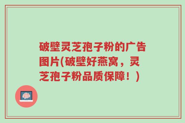 破壁灵芝孢子粉的广告图片(破壁好燕窝，灵芝孢子粉品质保障！)-第1张图片-超越