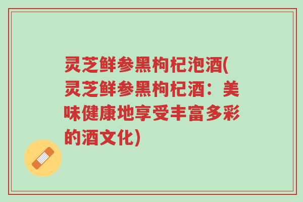 灵芝鲜参黑枸杞泡酒(灵芝鲜参黑枸杞酒：美味健康地享受丰富多彩的酒文化)-第1张图片-超越