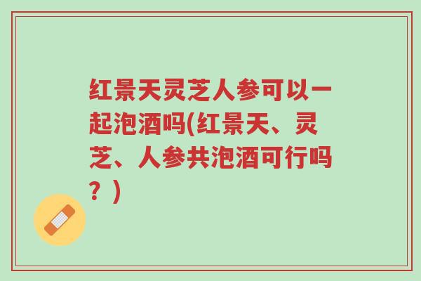 红景天灵芝人参可以一起泡酒吗(红景天、灵芝、人参共泡酒可行吗?)-第1张图片-超越 红景天灵芝人参可以一起泡酒吗(红景天、灵芝、人参共泡酒可行吗?)-第1张图片-超越