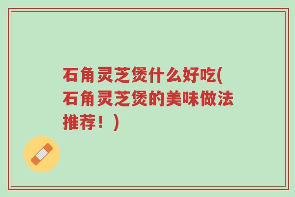 石角灵芝煲什么好吃(石角灵芝煲的美味做法推荐!)-第1张图片-超越 石角灵芝煲什么好吃(石角灵芝煲的美味做法推荐!)-第1张图片-超越