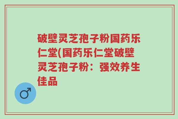 破壁灵芝孢子粉国药乐仁堂(国药乐仁堂破壁灵芝孢子粉:强效养生佳品-第1张图片-超越 破壁灵芝孢子粉国药乐仁堂(国药乐仁堂破壁灵芝孢子粉:强效养生佳品-第1张图片-超越