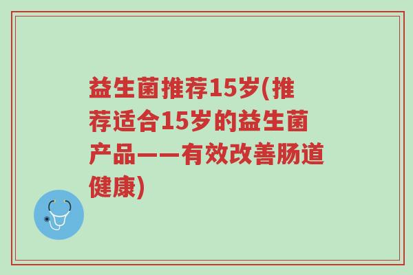 益生菌推荐15岁(推荐适合15岁的益生菌产品——有效改善肠道健康)-第1张图片-超越 益生菌推荐15岁(推荐适合15岁的益生菌产品——有效改善肠道健康)-第1张图片-超越