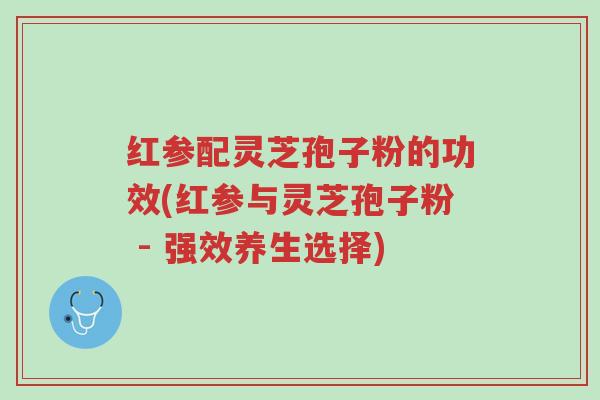 红参配灵芝孢子粉的功效(红参与灵芝孢子粉 - 强效养生选择)-第1张图片-超越