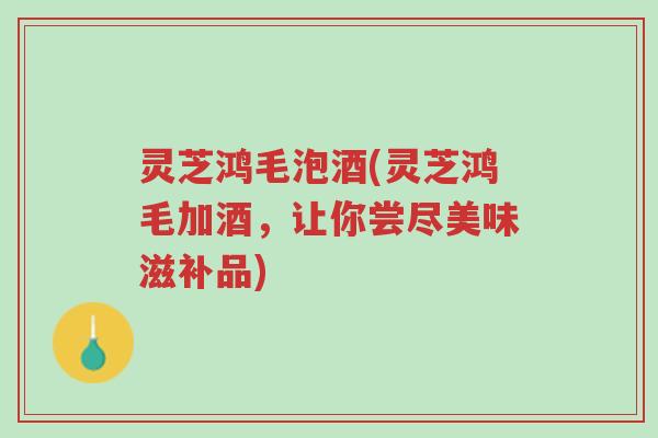 灵芝鸿毛泡酒(灵芝鸿毛加酒,让你尝尽美味滋补品)-第1张图片-超越 灵芝鸿毛泡酒(灵芝鸿毛加酒,让你尝尽美味滋补品)-第1张图片-超越