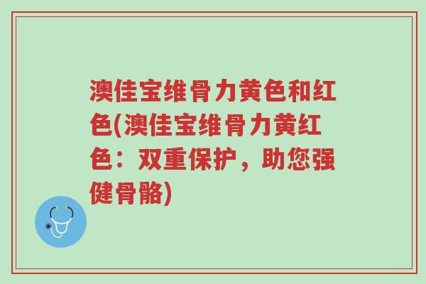 澳佳宝维骨力黄色和红色(澳佳宝维骨力黄红色:双重保护,助您强健骨骼)-第1张图片-超越 澳佳宝维骨力黄色和红色(澳佳宝维骨力黄红色:双重保护,助您强健骨骼)-第1张图片-超越