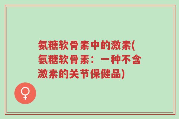 氨糖软骨素中的激素(氨糖软骨素:一种不含激素的关节保健品)-第1张图片-超越 氨糖软骨素中的激素(氨糖软骨素:一种不含激素的关节保健品)-第1张图片-超越