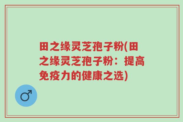 田之缘灵芝孢子粉(田之缘灵芝孢子粉:提高免疫力的健康之选)-第1张图片-超越 田之缘灵芝孢子粉(田之缘灵芝孢子粉:提高免疫力的健康之选)-第1张图片-超越