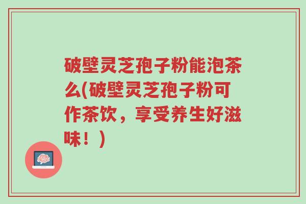 破壁灵芝孢子粉能泡茶么(破壁灵芝孢子粉可作茶饮,享受养生好滋味!)-第1张图片-超越 破壁灵芝孢子粉能泡茶么(破壁灵芝孢子粉可作茶饮,享受养生好滋味!)-第1张图片-超越