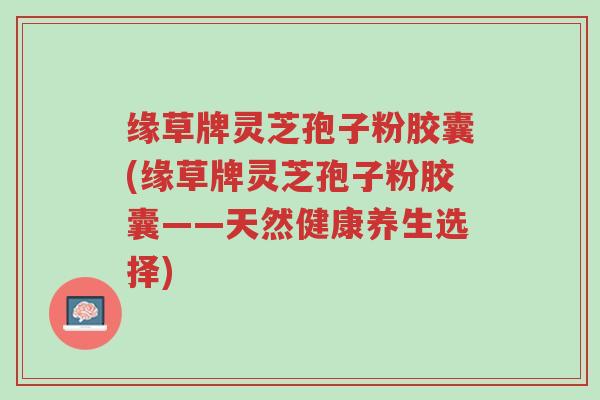 缘草牌灵芝孢子粉胶囊(缘草牌灵芝孢子粉胶囊——天然健康养生选择)-第1张图片-超越 缘草牌灵芝孢子粉胶囊(缘草牌灵芝孢子粉胶囊——天然健康养生选择)-第1张图片-超越