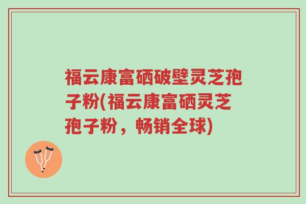 福云康富硒破壁灵芝孢子粉(福云康富硒灵芝孢子粉,畅销全球)-第1张图片-超越 福云康富硒破壁灵芝孢子粉(福云康富硒灵芝孢子粉,畅销全球)-第1张图片-超越