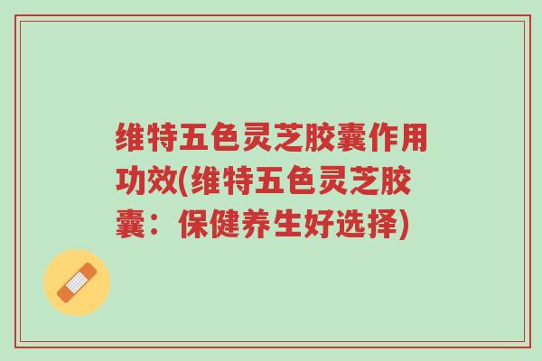 维特五色灵芝胶囊作用功效(维特五色灵芝胶囊:保健养生好选择)-第1张图片-超越 维特五色灵芝胶囊作用功效(维特五色灵芝胶囊:保健养生好选择)-第1张图片-超越
