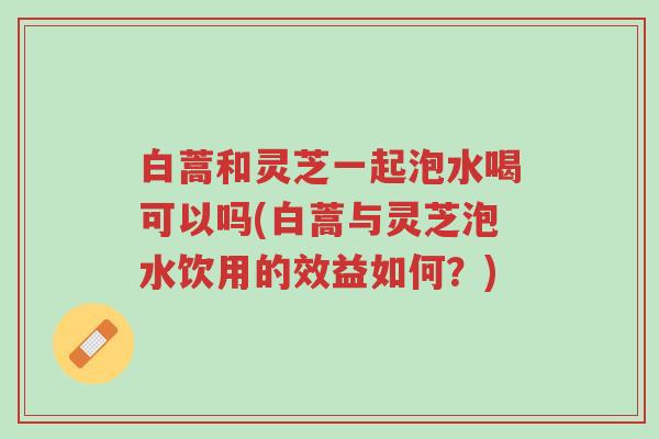 白蒿和灵芝一起泡水喝可以吗(白蒿与灵芝泡水饮用的效益如何?)-第1张图片-超越 白蒿和灵芝一起泡水喝可以吗(白蒿与灵芝泡水饮用的效益如何?)-第1张图片-超越