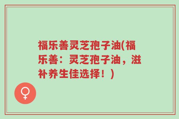 福乐善灵芝孢子油(福乐善:灵芝孢子油,滋补养生佳选择!)-第1张图片-超越 福乐善灵芝孢子油(福乐善:灵芝孢子油,滋补养生佳选择!)-第1张图片-超越
