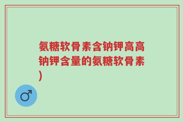 氨糖软骨素含钠钾高高钠钾含量的氨糖软骨素)-第1张图片-超越 氨糖软骨素含钠钾高高钠钾含量的氨糖软骨素)-第1张图片-超越