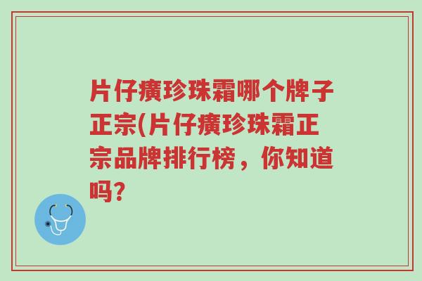 片仔癀珍珠霜哪个牌子正宗(片仔癀珍珠霜正宗品牌排行榜,你知道吗?-第1张图片-超越 片仔癀珍珠霜哪个牌子正宗(片仔癀珍珠霜正宗品牌排行榜,你知道吗?-第1张图片-超越
