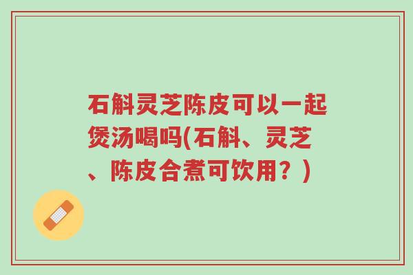 石斛灵芝陈皮可以一起煲汤喝吗(石斛、灵芝、陈皮合煮可饮用？)-第1张图片-超越