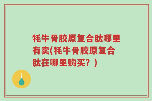 牦牛骨胶原复合肽哪里有卖(牦牛骨胶原复合肽在哪里购买？)-第1张图片-超越