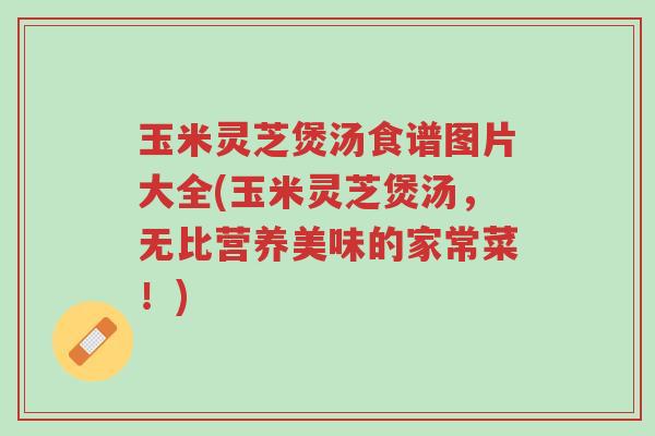 玉米灵芝煲汤食谱图片大全(玉米灵芝煲汤,无比营养美味的家常菜!)-第1张图片-超越 玉米灵芝煲汤食谱图片大全(玉米灵芝煲汤,无比营养美味的家常菜!)-第1张图片-超越