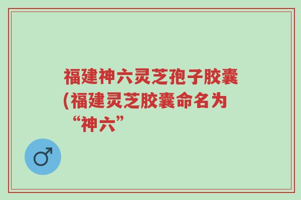 福建神六灵芝孢子胶囊(福建灵芝胶囊命名为“神六”-第1张图片-超越 福建神六灵芝孢子胶囊(福建灵芝胶囊命名为“神六”-第1张图片-超越