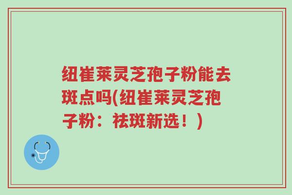 纽崔莱灵芝孢子粉能去斑点吗(纽崔莱灵芝孢子粉:祛斑新选!)-第1张图片-超越 纽崔莱灵芝孢子粉能去斑点吗(纽崔莱灵芝孢子粉:祛斑新选!)-第1张图片-超越